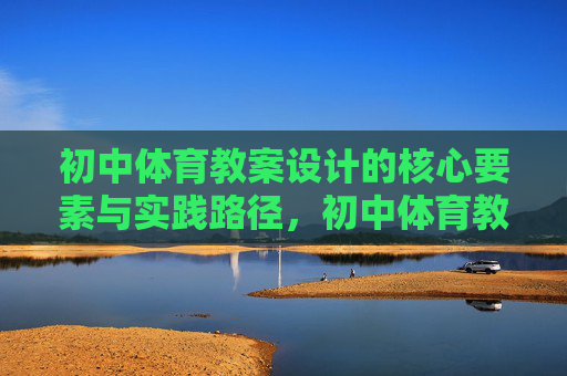 初中体育教案设计的核心要素与实践路径,初中体育教案设计的核心要素与实践路径 初中体育教案设计的核心要素与实践路径,初中体育教案设计的核心要素与实践路径