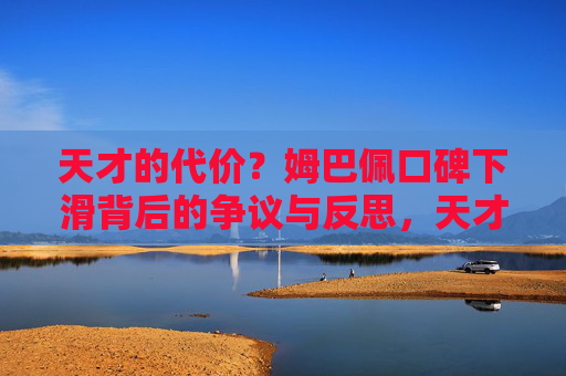 天才的代价?姆巴佩口碑下滑背后的争议与反思,天才的代价,姆巴佩口碑下滑的争议与反思 天才的代价?姆巴佩口碑下滑背后的争议与反思,天才的代价,姆巴佩口碑下滑的争议与反思