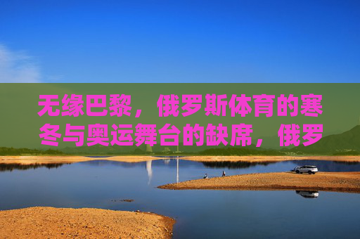 无缘巴黎,俄罗斯体育的寒冬与奥运舞台的缺席,俄罗斯体育无缘巴黎,奥运寒冬降临 无缘巴黎,俄罗斯体育的寒冬与奥运舞台的缺席,俄罗斯体育无缘巴黎,奥运寒冬降临
