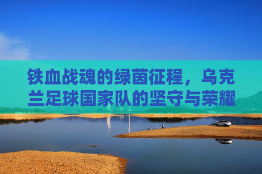 铁血战魂的绿茵征程,乌克兰足球国家队的坚守与荣耀,铁血战魂铸就绿茵荣耀,乌克兰足球国家队的坚守征程 铁血战魂的绿茵征程,乌克兰足球国家队的坚守与荣耀,铁血战魂铸就绿茵荣耀,乌克兰足球国家队的坚守征程
