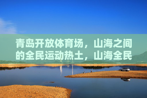 青岛开放体育场,山海之间的全民运动热土,山海全民运动热土,青岛开放体育场 青岛开放体育场,山海之间的全民运动热土,山海全民运动热土,青岛开放体育场