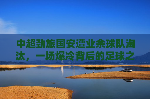 中超劲旅国安遭业余球队淘汰,一场爆冷背后的足球之思,国安遭业余队淘汰,爆冷背后的足球之思 中超劲旅国安遭业余球队淘汰,一场爆冷背后的足球之思,国安遭业余队淘汰,爆冷背后的足球之思