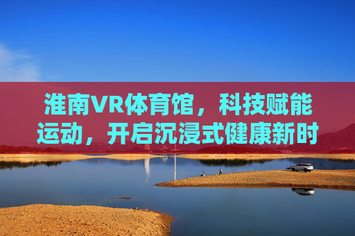 淮南VR体育馆,科技赋能运动,开启沉浸式健康新时代,淮南VR体育馆,科技赋能沉浸式健康新时代 淮南VR体育馆,科技赋能运动,开启沉浸式健康新时代,淮南VR体育馆,科技赋能沉浸式健康新时代