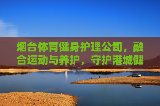 烟台体育健身护理公司,融合运动与养护,守护港城健康活力,烟台运动养护,融合运动与养护,守护港城健康活力 烟台体育健身护理公司,融合运动与养护,守护港城健康活力,烟台运动养护,融合运动与养护,守护港城健康活力