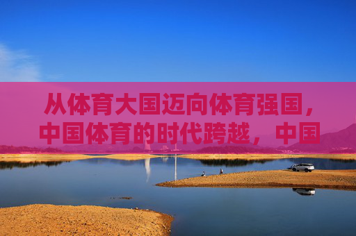 从体育大国迈向体育强国,中国体育的时代跨越,中国体育,大国到强国的时代跨越 从体育大国迈向体育强国,中国体育的时代跨越,中国体育,大国到强国的时代跨越