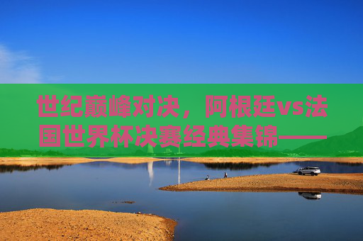 世纪巅峰对决，阿根廷vs法国世界杯决赛经典集锦——潘帕斯雄鹰的加冕与高卢雄鸡的悲歌，巅峰对决，潘帕斯雄鹰加冕与高卢雄鸡悲歌的世界杯经典