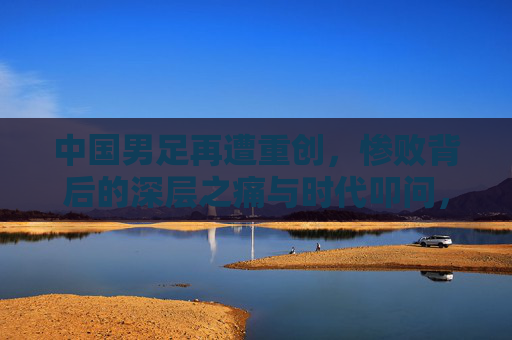 中国男足再遭重创,惨败背后的深层之痛与时代叩问,中国男足重创之痛,惨败背后的时代叩问 中国男足再遭重创,惨败背后的深层之痛与时代叩问,中国男足重创之痛,惨败背后的时代叩问