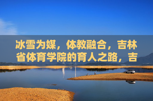 冰雪为媒,体教融合,吉林省体育学院的育人之路,吉林省体育学院,冰雪为媒的体教融合育人路 冰雪为媒,体教融合,吉林省体育学院的育人之路,吉林省体育学院,冰雪为媒的体教融合育人路