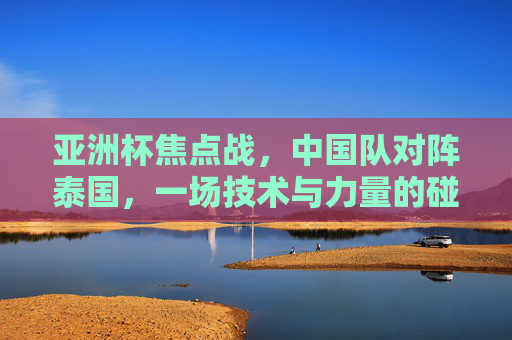 亚洲杯焦点战，中国队对阵泰国，一场技术与力量的碰撞，亚洲杯焦点战，中泰技术与力量的对决