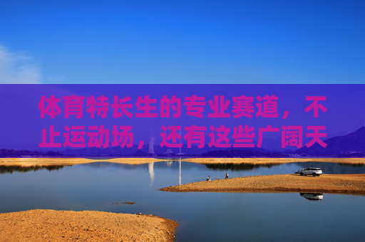 体育特长生的专业赛道,不止运动场,还有这些广阔天地,体育特长生,赛道不止运动场,天地更广阔 体育特长生的专业赛道,不止运动场,还有这些广阔天地,体育特长生,赛道不止运动场,天地更广阔
