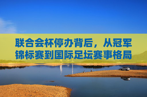 联合会杯停办背后,从冠军锦标赛到国际足坛赛事格局的重构,联合会杯停办,冠军锦标赛谢幕与国际足坛赛事格局重构 联合会杯停办背后,从冠军锦标赛到国际足坛赛事格局的重构,联合会杯停办,冠军锦标赛谢幕与国际足坛赛事格局重构