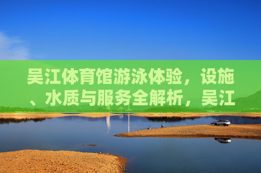 吴江体育馆游泳体验,设施、水质与服务全解析,吴江体育馆游泳体验,设施、水质与服务全解析 吴江体育馆游泳体验,设施、水质与服务全解析,吴江体育馆游泳体验,设施、水质与服务全解析