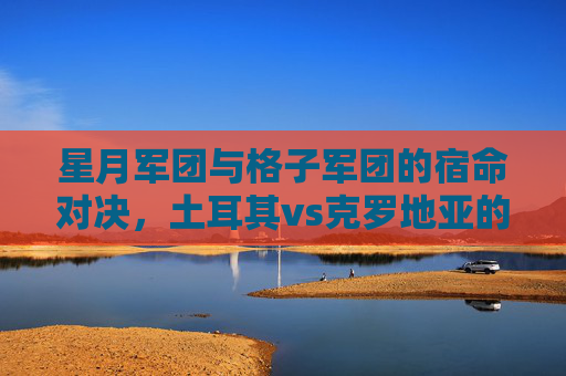 星月军团与格子军团的宿命对决,土耳其vs克罗地亚的足球恩怨与未来之路,星月军团与格子军团的宿命对决,土耳其vs克罗地亚的足球恩怨与未来之路 星月军团与格子军团的宿命对决,土耳其vs克罗地亚的足球恩怨与未来之路,星月军团与格子军团的宿命对决,土耳其vs克罗地亚的足球恩怨与未来之路