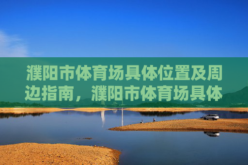 濮阳市体育场具体位置及周边指南，濮阳市体育场具体位置及周边指南