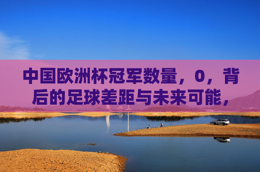 中国欧洲杯冠军数量,0,背后的足球差距与未来可能,中国欧洲杯冠军0,足球差距与未来可能 中国欧洲杯冠军数量,0,背后的足球差距与未来可能,中国欧洲杯冠军0,足球差距与未来可能