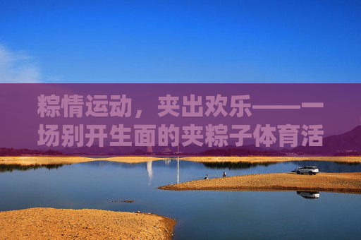 粽情运动,夹出欢乐——一场别开生面的夹粽子体育活动,粽情夹乐,运动添趣 粽情运动,夹出欢乐——一场别开生面的夹粽子体育活动,粽情夹乐,运动添趣