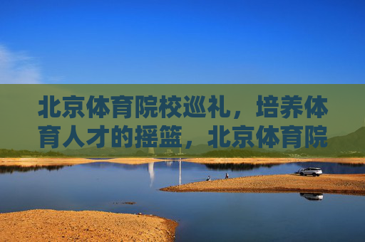 北京体育院校巡礼,培养体育人才的摇篮,北京体育院校,培养体育人才的摇篮 北京体育院校巡礼,培养体育人才的摇篮,北京体育院校,培养体育人才的摇篮