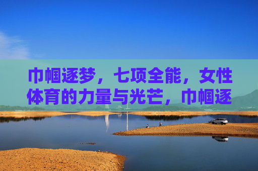 巾帼逐梦，七项全能，女性体育的力量与光芒，巾帼逐梦七项全能，女性体育的力量与光芒