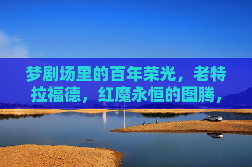 梦剧场里的百年荣光,老特拉福德,红魔永恒的图腾,老特拉福德,梦剧场的百年图腾 梦剧场里的百年荣光,老特拉福德,红魔永恒的图腾,老特拉福德,梦剧场的百年图腾