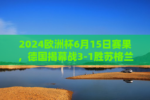 2024欧洲杯6月15日赛果,德国揭幕战3-1胜苏格兰,匈牙利1-3负瑞士,2024欧洲杯揭幕战德国3-1胜苏格兰 瑞士3-1胜匈牙利 2024欧洲杯6月15日赛果,德国揭幕战3-1胜苏格兰,匈牙利1-3负瑞士,2024欧洲杯揭幕战德国3-1胜苏格兰 瑞士3-1胜匈牙利