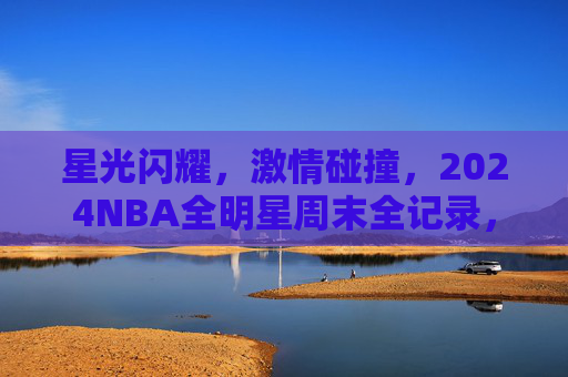 星光闪耀，激情碰撞，2024NBA全明星周末全记录，星光闪耀，激情碰撞，2024NBA全明星周末全记录