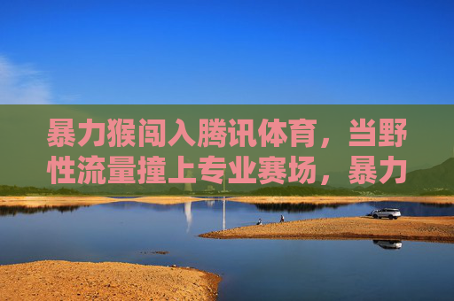 暴力猴闯入腾讯体育，当野性流量撞上专业赛场，暴力猴闯腾讯体育，野性流量撞上专业赛场