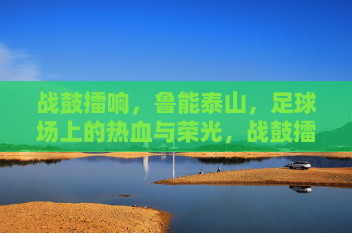 战鼓擂响,鲁能泰山,足球场上的热血与荣光,战鼓擂响鲁能泰山,足球场热血铸荣光 战鼓擂响,鲁能泰山,足球场上的热血与荣光,战鼓擂响鲁能泰山,足球场热血铸荣光