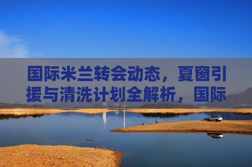 国际米兰转会动态,夏窗引援与清洗计划全解析,国际米兰夏窗转会全解析,引援与清洗计划动态 国际米兰转会动态,夏窗引援与清洗计划全解析,国际米兰夏窗转会全解析,引援与清洗计划动态