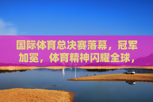 国际体育总决赛落幕,冠军加冕,体育精神闪耀全球,国际体育总决赛落幕冠军加冕 体育精神闪耀全球 国际体育总决赛落幕,冠军加冕,体育精神闪耀全球,国际体育总决赛落幕冠军加冕 体育精神闪耀全球