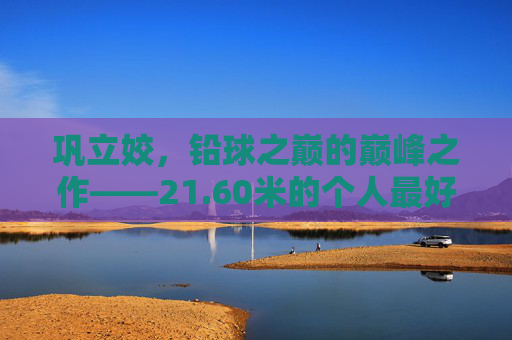 巩立姣,铅球之巅的巅峰之作——21.60米的个人最好成绩解读 巩立姣,铅球之巅的巅峰之作——21.60米的个人最好成绩解读