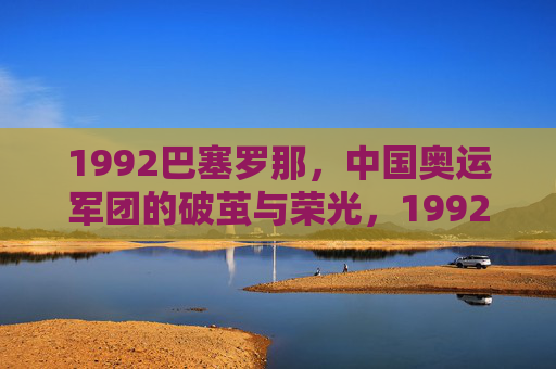1992巴塞罗那,中国奥运军团的破茧与荣光,1992巴塞罗那,中国奥运军团的破茧荣光 1992巴塞罗那,中国奥运军团的破茧与荣光,1992巴塞罗那,中国奥运军团的破茧荣光