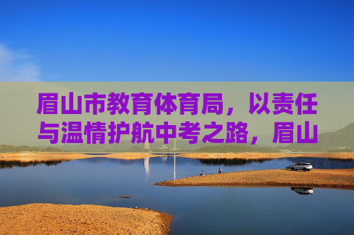 眉山市教育体育局，以责任与温情护航中考之路，眉山教育体育局，责任温情护航中考之路