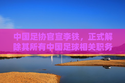 中国足协官宣李铁,正式解除其所有中国足球相关职务,中国足协官宣解除李铁所有中国足球相关职务 中国足协官宣李铁,正式解除其所有中国足球相关职务,中国足协官宣解除李铁所有中国足球相关职务