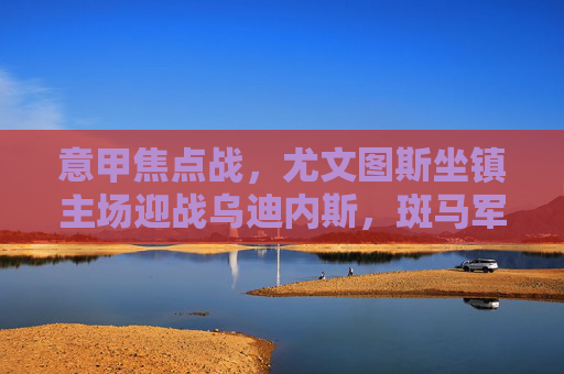 意甲焦点战，尤文图斯坐镇主场迎战乌迪内斯，斑马军团剑指三分稳固争冠态势，意甲焦点战，尤文图斯主场迎战乌迪内斯 剑指三分稳固争冠