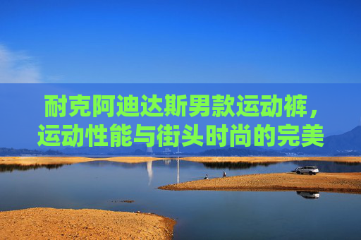 耐克阿迪达斯男款运动裤，运动性能与街头时尚的完美融合，耐克阿迪达斯男款运动裤，运动性能与街头时尚的完美融合