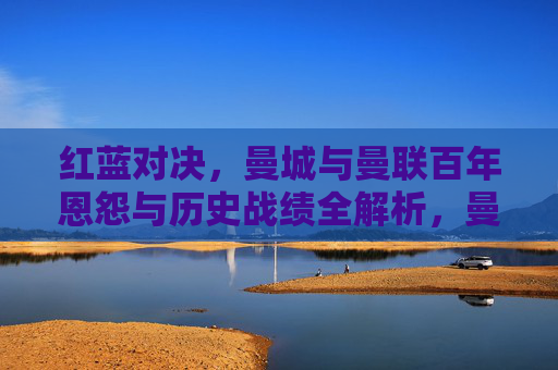 红蓝对决,曼城与曼联百年恩怨与历史战绩全解析,曼市德比,红蓝百年恩怨与历史战绩全解析 红蓝对决,曼城与曼联百年恩怨与历史战绩全解析,曼市德比,红蓝百年恩怨与历史战绩全解析