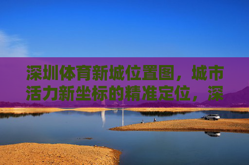 深圳体育新城位置图,城市活力新坐标的精准定位,深圳体育新城位置图,精准定位城市活力新坐标 深圳体育新城位置图,城市活力新坐标的精准定位,深圳体育新城位置图,精准定位城市活力新坐标