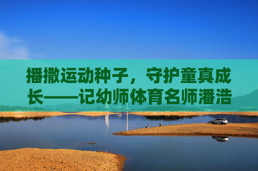 播撒运动种子,守护童真成长——记幼师体育名师潘浩瑜,播撒运动种子,守护童真成长——幼师体育名师潘浩瑜 播撒运动种子,守护童真成长——记幼师体育名师潘浩瑜,播撒运动种子,守护童真成长——幼师体育名师潘浩瑜