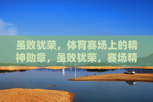 虽败犹荣,体育赛场上的精神勋章,虽败犹荣,赛场精神勋章 虽败犹荣,体育赛场上的精神勋章,虽败犹荣,赛场精神勋章