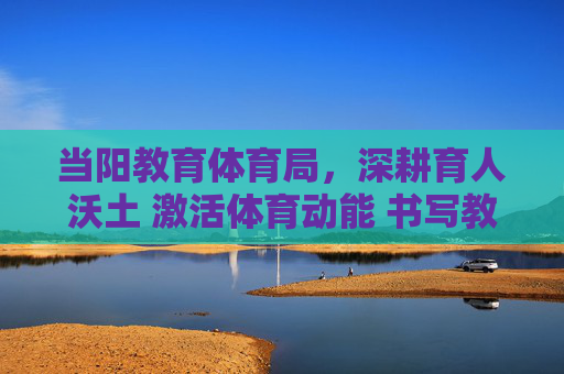 当阳教育体育局,深耕育人沃土 激活体育动能 书写教育体育事业高质量发展新篇章,当阳教育体育局深耕育人沃土 激活体育动能 书写高质量发展新篇 当阳教育体育局,深耕育人沃土 激活体育动能 书写教育体育事业高质量发展新篇章,当阳教育体育局深耕育人沃土 激活体育动能 书写高质量发展新篇