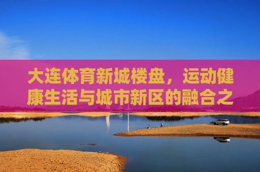 大连体育新城楼盘，运动健康生活与城市新区的融合之选，大连体育新城，运动健康生活与城市新区的融合之选