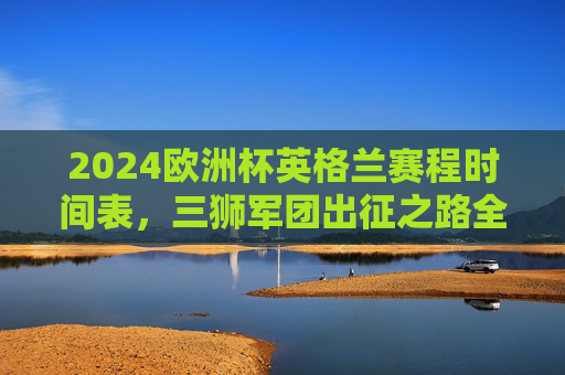 2024欧洲杯英格兰赛程时间表,三狮军团出征之路全解析,观赛指南速收,2024欧洲杯英格兰赛程全解析,出征之路与观赛指南 2024欧洲杯英格兰赛程时间表,三狮军团出征之路全解析,观赛指南速收,2024欧洲杯英格兰赛程全解析,出征之路与观赛指南