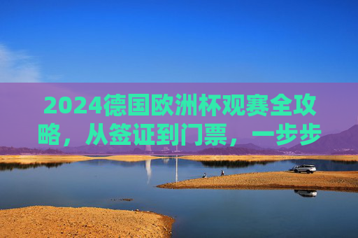 2024德国欧洲杯观赛全攻略，从签证到门票，一步步圆梦绿茵场，2024德国欧洲杯观赛全攻略，从签证到门票，圆梦绿茵场