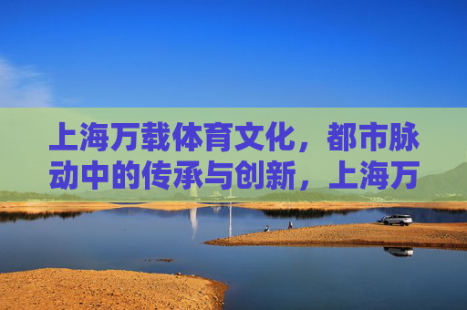 上海万载体育文化,都市脉动中的传承与创新,上海万载体育文化,都市脉动中的传承与创新 上海万载体育文化,都市脉动中的传承与创新,上海万载体育文化,都市脉动中的传承与创新