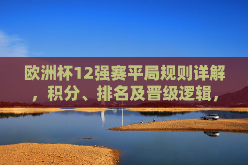 欧洲杯12强赛平局规则详解,积分、排名及晋级逻辑,欧洲杯12强赛平局规则,积分、排名及晋级逻辑详解 欧洲杯12强赛平局规则详解,积分、排名及晋级逻辑,欧洲杯12强赛平局规则,积分、排名及晋级逻辑详解