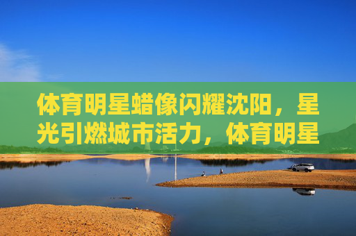 体育明星蜡像闪耀沈阳，星光引燃城市活力，体育明星蜡像闪耀沈阳 星光引燃城市活力
