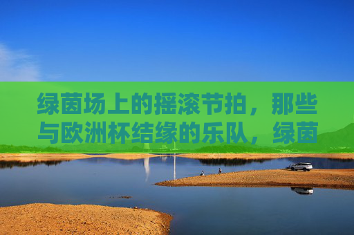 绿茵场上的摇滚节拍,那些与欧洲杯结缘的乐队,绿茵场上的摇滚节拍,与欧洲杯结缘的乐队 绿茵场上的摇滚节拍,那些与欧洲杯结缘的乐队,绿茵场上的摇滚节拍,与欧洲杯结缘的乐队