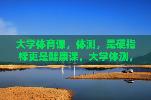 大学体育课,体测,是硬指标更是健康课,大学体测,硬指标更是健康课 大学体育课,体测,是硬指标更是健康课,大学体测,硬指标更是健康课