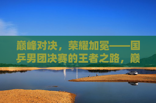 巅峰对决，荣耀加冕——国乒男团决赛的王者之路，巅峰对决，荣耀加冕——国乒男团王者之路