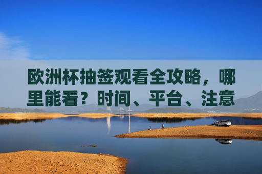 欧洲杯抽签观看全攻略，哪里能看？时间、平台、注意事项一文读懂